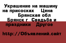 Украшение на машину (на присосках) › Цена ­ 1 300 - Брянская обл., Брянск г. Свадьба и праздники » Другое   